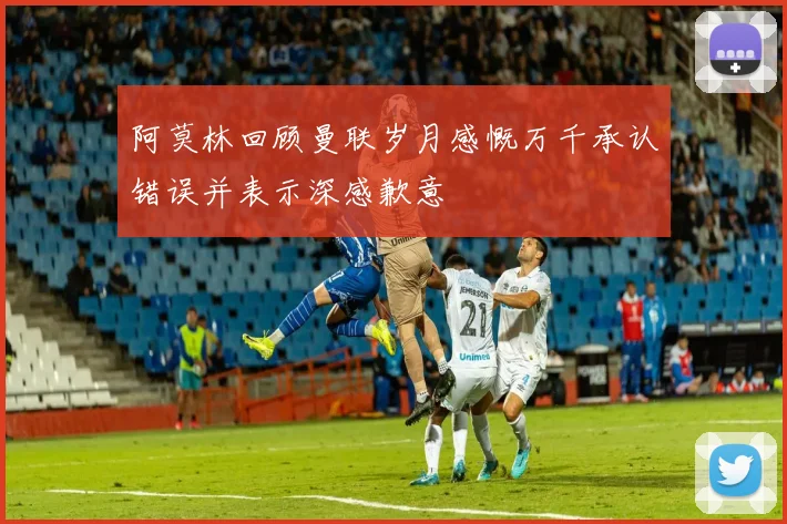 阿莫林回顾曼联岁月感慨万千承认错误并表示深感歉意