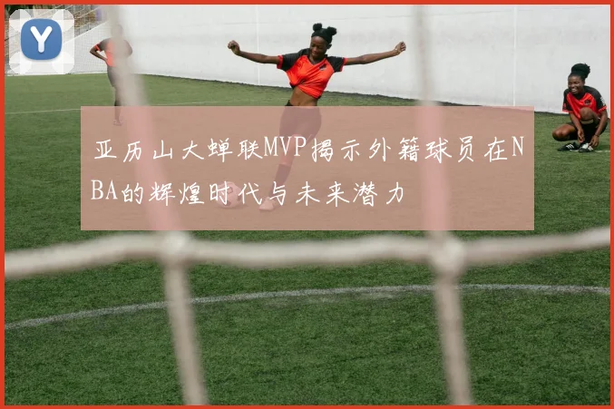 亚历山大蝉联MVP揭示外籍球员在NBA的辉煌时代与未来潜力