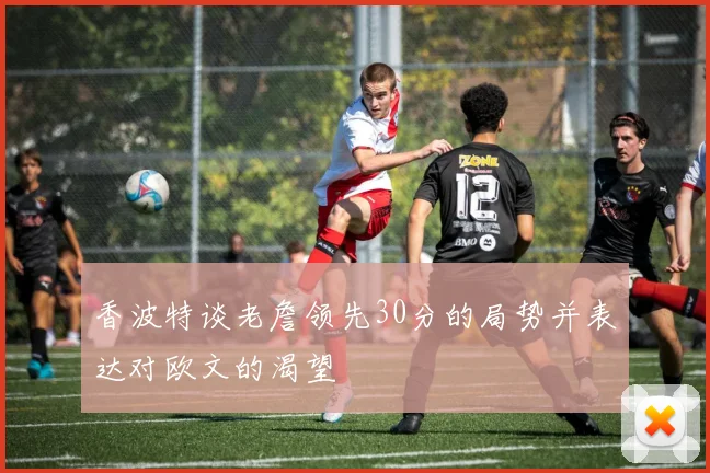 香波特谈老詹领先30分的局势并表达对欧文的渴望
