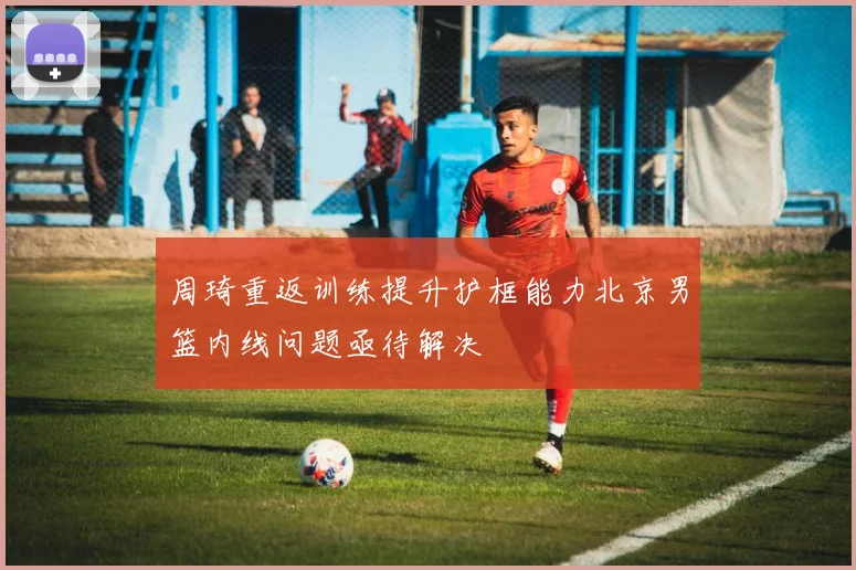 周琦重返训练提升护框能力北京男篮内线问题亟待解决