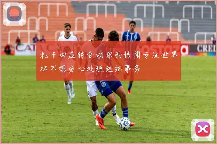 扎卡回应转会切尔西传闻专注世界杯不想分心处理经纪事务
