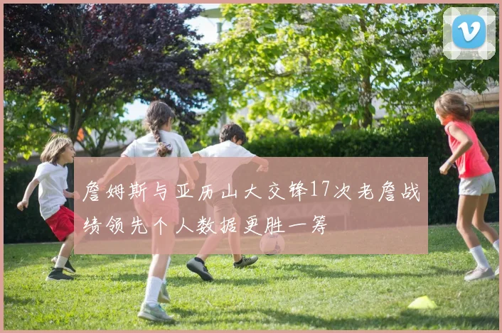 詹姆斯与亚历山大交锋17次老詹战绩领先个人数据更胜一筹