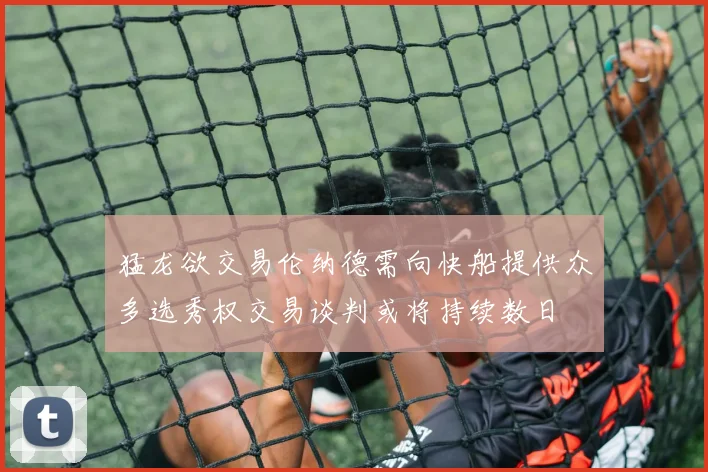 猛龙欲交易伦纳德需向快船提供众多选秀权交易谈判或将持续数日