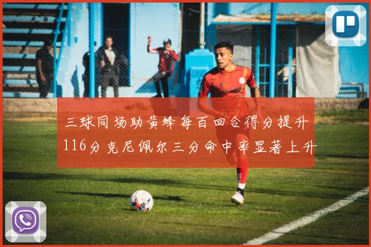 三球同场助黄蜂每百回合得分提升116分克尼佩尔三分命中率显著上升近10