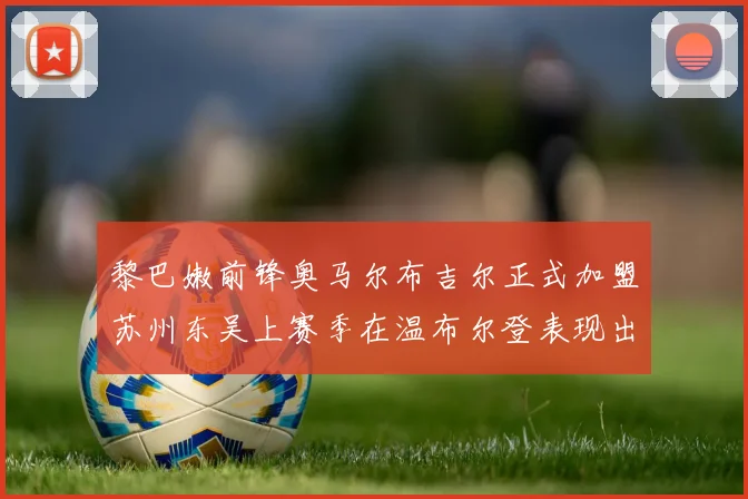 黎巴嫩前锋奥马尔布吉尔正式加盟苏州东吴上赛季在温布尔登表现出色