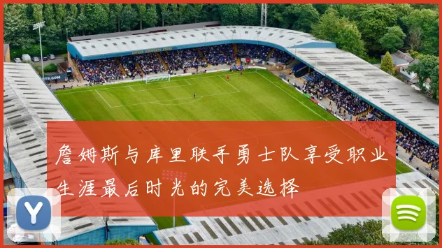 詹姆斯与库里联手勇士队享受职业生涯最后时光的完美选择