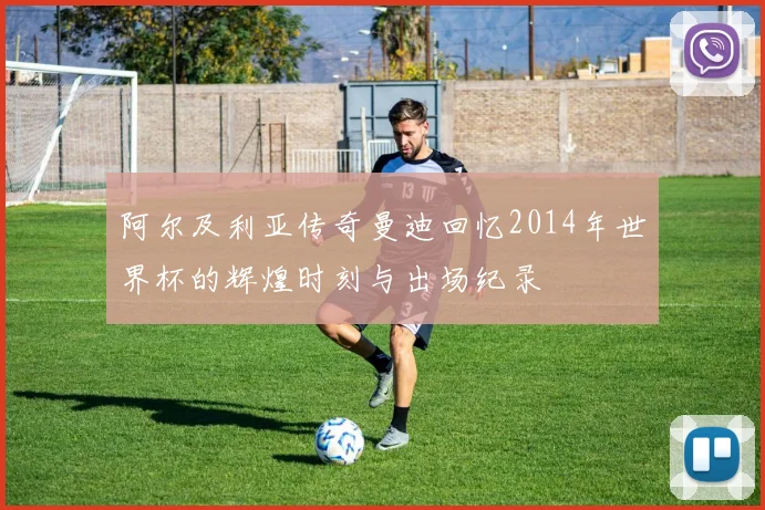 阿尔及利亚传奇曼迪回忆2014年世界杯的辉煌时刻与出场纪录