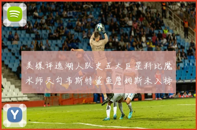 美媒评选湖人队史五大巨星科比魔术师天勾韦斯特鲨鱼詹姆斯未入榜引争议