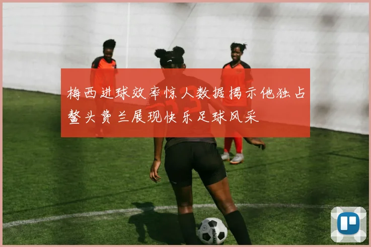 梅西进球效率惊人数据揭示他独占鳌头费兰展现快乐足球风采