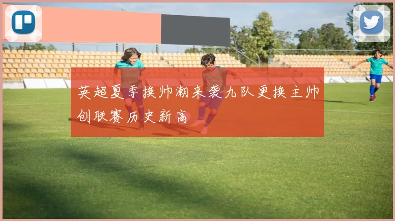 英超夏季换帅潮来袭九队更换主帅创联赛历史新高