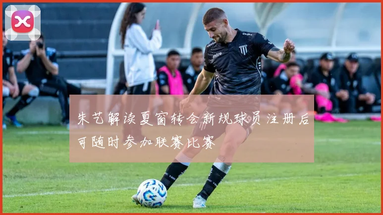 朱艺解读夏窗转会新规球员注册后可随时参加联赛比赛