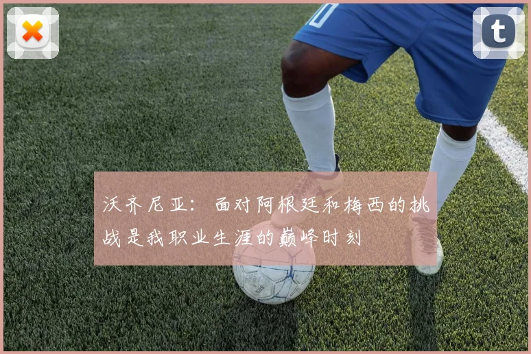 沃齐尼亚：面对阿根廷和梅西的挑战是我职业生涯的巅峰时刻