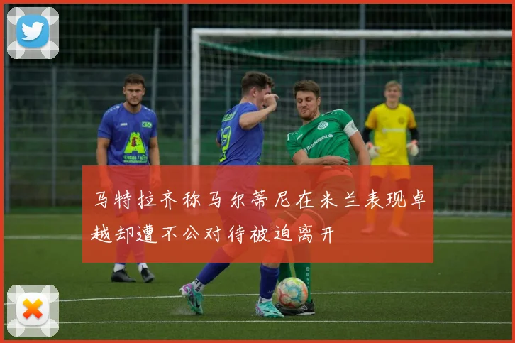 马特拉齐称马尔蒂尼在米兰表现卓越却遭不公对待被迫离开