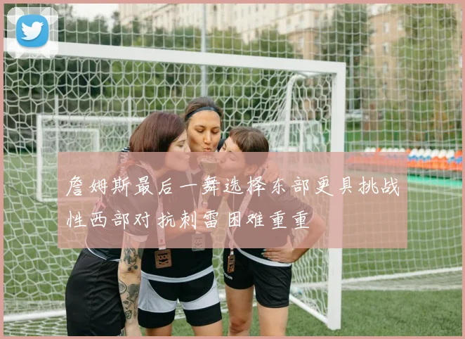詹姆斯最后一舞选择东部更具挑战性西部对抗刺雷困难重重