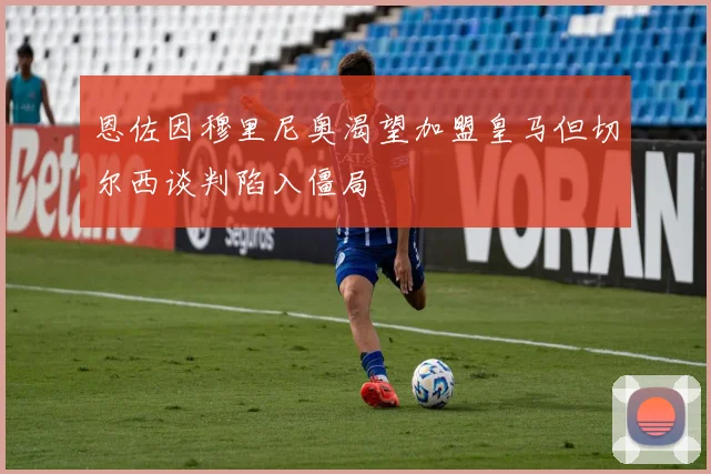 恩佐因穆里尼奥渴望加盟皇马但切尔西谈判陷入僵局