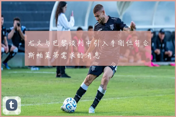 尤文与巴黎谈判中引入李刚仁符合斯帕莱蒂需求的消息
