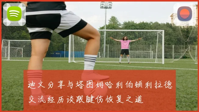 迪文分享与塔图姆哈利伯顿利拉德交流经历谈跟腱伤恢复之道