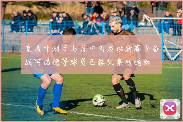 皇马计划于七月中旬启动新赛季备战阿诺德等球员已接到集结通知