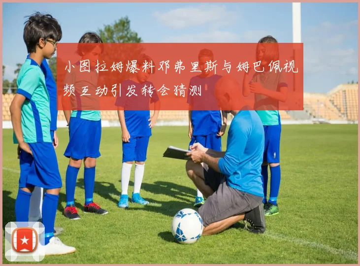 小图拉姆爆料邓弗里斯与姆巴佩视频互动引发转会猜测