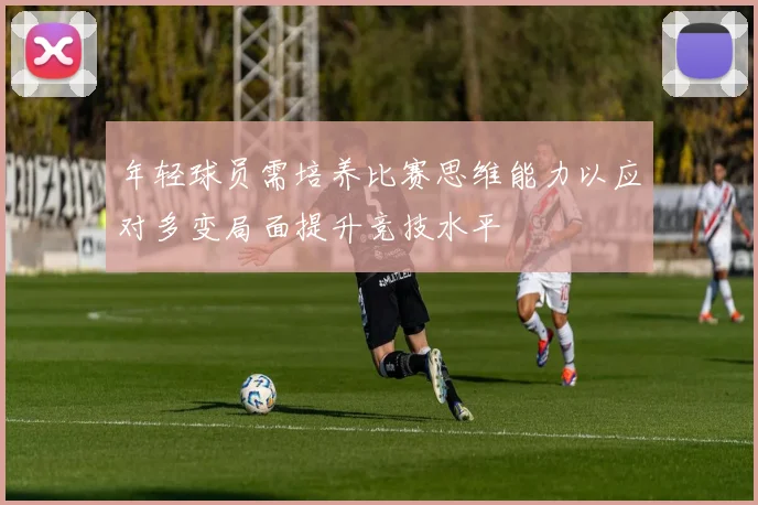 年轻球员需培养比赛思维能力以应对多变局面提升竞技水平